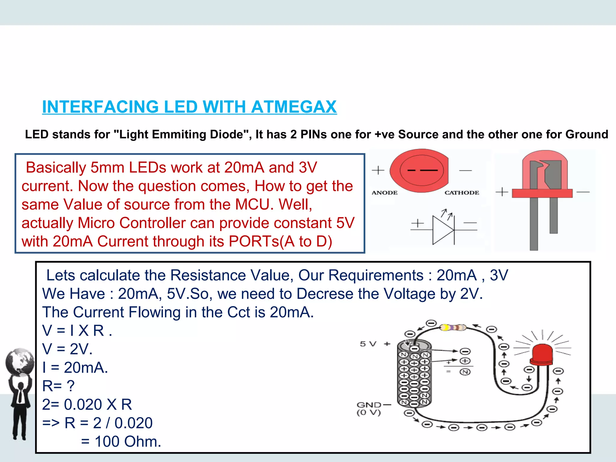 INTERFACING LED WITH ATMEGAX
LED stands for "Light Emmiting Diode", It has 2 PINs one for +ve Source and the other one for Ground
Basically 5mm LEDs work at 20mA and 3V
current. Now the question comes, How to get the
same Value of source from the MCU. Well,
actually Micro Controller can provide constant 5V
with 20mA Current through its PORTs(A to D)
Lets calculate the Resistance Value, Our Requirements : 20mA , 3V
We Have : 20mA, 5V.So, we need to Decrese the Voltage by 2V.
The Current Flowing in the Cct is 20mA.
V = I X R .
V = 2V.
I = 20mA.
R= ?
2= 0.020 X R
=> R = 2 / 0.020
= 100 Ohm.
 