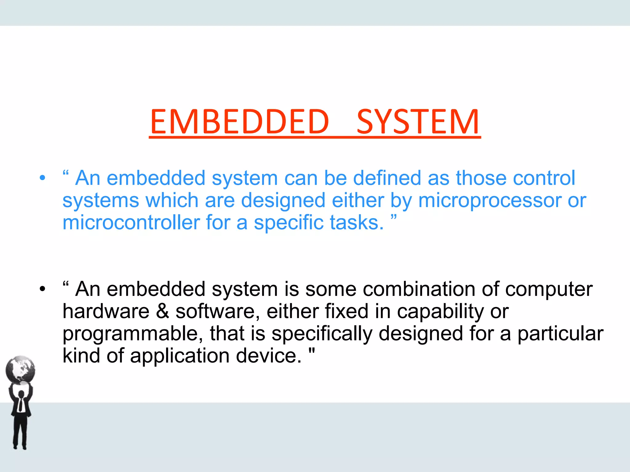 • “ An embedded system can be defined as those control
systems which are designed either by microprocessor or
microcontroller for a specific tasks. ”
• “ An embedded system is some combination of computer
hardware & software, either fixed in capability or
programmable, that is specifically designed for a particular
kind of application device. "
EMBEDDED SYSTEM
 