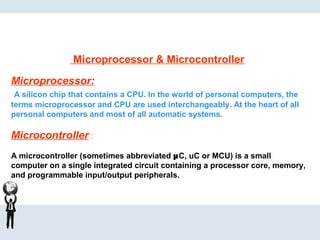Microprocessor & Microcontroller
Microprocessor:
A silicon chip that contains a CPU. In the world of personal computers, the
terms microprocessor and CPU are used interchangeably. At the heart of all
personal computers and most of all automatic systems.
Microcontroller :
A microcontroller (sometimes abbreviated µC, uC or MCU) is a small
computer on a single integrated circuit containing a processor core, memory,
and programmable input/output peripherals.
 