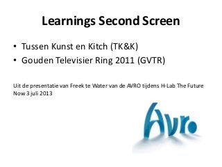 Learnings Second Screen
• Tussen Kunst en Kitch (TK&K)
• Gouden Televisier Ring 2011 (GVTR)
Uit de presentatie van Freek te Water van de AVRO tijdens H-Lab The Future
Now 3 juli 2013
 