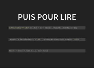 PUIS POUR LIRE
           
DatumReader<Trade> reader = new SpecificDatumReader<Trade>();
         
           
decoder = DecoderFactory.get().binaryDecoder(inputStream, null);
         
           
trade = reader.read(null, decoder);
         
 
