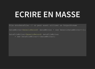 ECRIRE EN MASSE
           
File avroDataFile; // on peut aussi utiliser un OutputStream
DatumWriter<GenericRecord> datumWriter = new GenericDatumWriter<>();
DataFileWriter<GenericRecord> dataFileWriter 
     = new DataFileWriter<>(datumWriter);
 
         
 