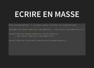 ECRIRE EN MASSE
           
File avroDataFile; // on peut aussi utiliser un OutputStream
DatumWriter<GenericRecord> datumWriter = new GenericDatumWriter<>();
DataFileWriter<GenericRecord> dataFileWriter 
     = new DataFileWriter<>(datumWriter);
dataFileWriter.setCodec(CodecFactory.snappyCodec());
 
         
 