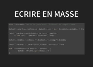 ECRIRE EN MASSE
           
File avroDataFile; // on peut aussi utiliser un OutputStream
DatumWriter<GenericRecord> datumWriter = new GenericDatumWriter<>();
DataFileWriter<GenericRecord> dataFileWriter 
     = new DataFileWriter<>(datumWriter);
dataFileWriter.setCodec(CodecFactory.snappyCodec());
dataFileWriter.create(TRADE_SCHEMA, avroDataFile);
for (GenericRecord record : records) {
  dataFileWriter.append(record);
}
         
 