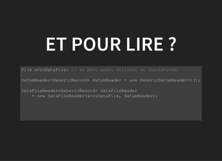 ET POUR LIRE ?
           
File avroDataFile; // on peut aussi utiliser un InputStream
DatumReader<GenericRecord> datumReader = new GenericDatumReader<>();
DataFileReader<GenericRecord> dataFileReader 
    = new DataFileReader(avroDataFile, datumReader);
 
         
 