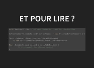 ET POUR LIRE ?
           
File avroDataFile; // on peut aussi utiliser un InputStream
DatumReader<GenericRecord> datumReader = new GenericDatumReader<>();
DataFileReader<GenericRecord> dataFileReader 
    = new DataFileReader(avroDataFile, datumReader);
for (GenericRecord record : dataFileReader) {
  // traitement sur chaque record
}
         
 