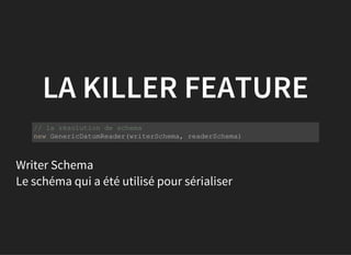 LA KILLER FEATURE
           
// la résolution de schema
new GenericDatumReader(writerSchema, readerSchema)
Writer Schema
Le schéma qui a été utilisé pour sérialiser
 