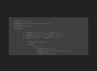            
{
    "type":"record",
    "namespace": "DevoxxFR.Example",
    "name":"Trade",
    "fields":
        [
            { "name":"ClientId", "type":"int" },
            { "name":"Nominal", "type":"double" },
            { "name":"Date", "type":"string" },                              
            {
                "name":"product",    
                "type":
                    ["null", {
                        "type":"record",
                        "namespace":"DevoxxFR.Example",
                        "name":"Product",
                        "default":null,
         
 