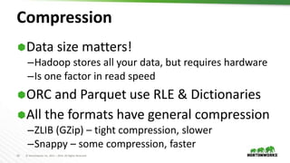 16 © Hortonworks Inc. 2011 – 2016. All Rights Reserved
Compression
Data size matters!
–Hadoop stores all your data, but requires hardware
–Is one factor in read speed
ORC and Parquet use RLE & Dictionaries
All the formats have general compression
–ZLIB (GZip) – tight compression, slower
–Snappy – some compression, faster
 