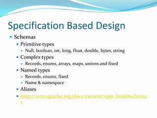 Specification Based Design
 Schemas
    Primitive types
        Null, boolean, int, long, float, double, bytes, string
    Complex types
      Records, enums, arrays, maps, unions and fixed

    Named types
      Records, enums, fixed
      Name & namespace

    Aliases
    http://avro.apache.org/docs/current/spec.html#schema
     s
 