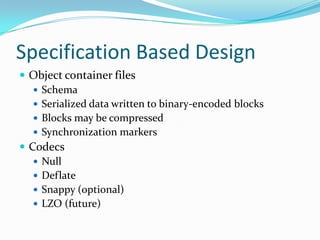 Specification Based Design
 Object container files
    Schema
    Serialized data written to binary-encoded blocks
    Blocks may be compressed
    Synchronization markers
 Codecs
    Null
    Deflate
    Snappy (optional)
    LZO (future)
 