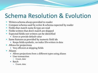 Schema Resolution & Evolution
   Writers schema always provided to reader
   Compare schema used by writer & schema expected by reader
   Fields that match name & type are read
   Fields written that don’t match are skipped
   Expected fields not written can be identified
      Error or provide default value
 Same features as provided by numeric field ids
    Keeps fields symbolic, no index IDs written in data
 Allows for projections
    Very efficient at skipping fields
 Aliases
    Allows projections from 2 different types using aliases
    User transaction
          Count, date
      Batch
        Count, date
 