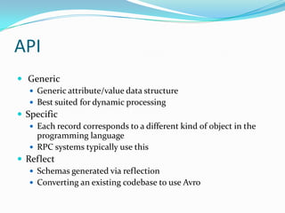 API
 Generic
    Generic attribute/value data structure
    Best suited for dynamic processing
 Specific
    Each record corresponds to a different kind of object in the
     programming language
    RPC systems typically use this
 Reflect
    Schemas generated via reflection
    Converting an existing codebase to use Avro
 