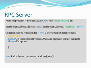 RPC Server
Protocol protocol = Protocol.parse(new File("protocol.avpr"));

InetSocketAddress address = new InetSocketAddress("localhost", 33333);

GenericResponder responder = new GenericResponder(protocol) {
   @Override
   public Object respond(Protocol.Message message, Object request)
   throws Exception {
     ...
   }
};

new SocketServer(responder, address).join();
 