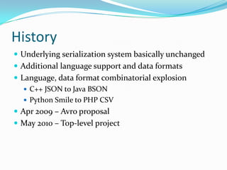 History
 Underlying serialization system basically unchanged
 Additional language support and data formats
 Language, data format combinatorial explosion
    C++ JSON to Java BSON
    Python Smile to PHP CSV
 Apr 2009 – Avro proposal
 May 2010 – Top-level project
 