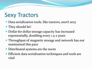 Sexy Tractors
 Data serialization tools, like tractors, aren’t sexy
 They should be!
 Dollar for dollar storage capacity has increased
  exponentially, doubling every 1.5-2 years
 Throughput of magnetic storage and network has not
  maintained this pace
 Distributed systems are the norm
 Efficient data serialization techniques and tools are
  vital
 