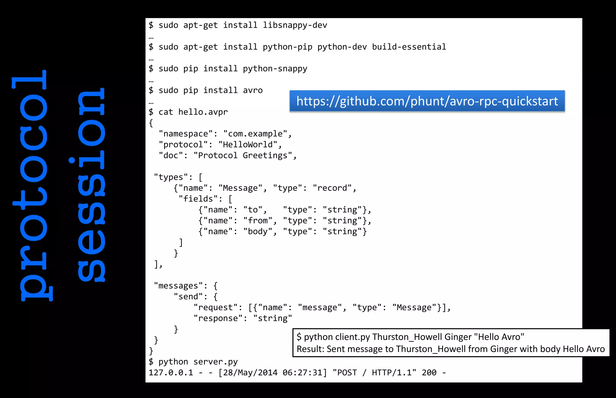protocol
session
$ sudo apt-get install libsnappy-dev
…
$ sudo apt-get install python-pip python-dev build-essential
…
$ sudo pip install python-snappy
…
$ sudo pip install avro
…
$ cat hello.avpr
{
"namespace": "com.example",
"protocol": "HelloWorld",
"doc": "Protocol Greetings",
"types": [
{"name": "Message", "type": "record",
"fields": [
{"name": "to", "type": "string"},
{"name": "from", "type": "string"},
{"name": "body", "type": "string"}
]
}
],
"messages": {
"send": {
"request": [{"name": "message", "type": "Message"}],
"response": "string"
}
}
}
$ python server.py
127.0.0.1 - - [28/May/2014 06:27:31] "POST / HTTP/1.1" 200 -
https://github.com/phunt/avro-rpc-quickstart
$ python client.py Thurston_Howell Ginger "Hello Avro"
Result: Sent message to Thurston_Howell from Ginger with body Hello Avro
 