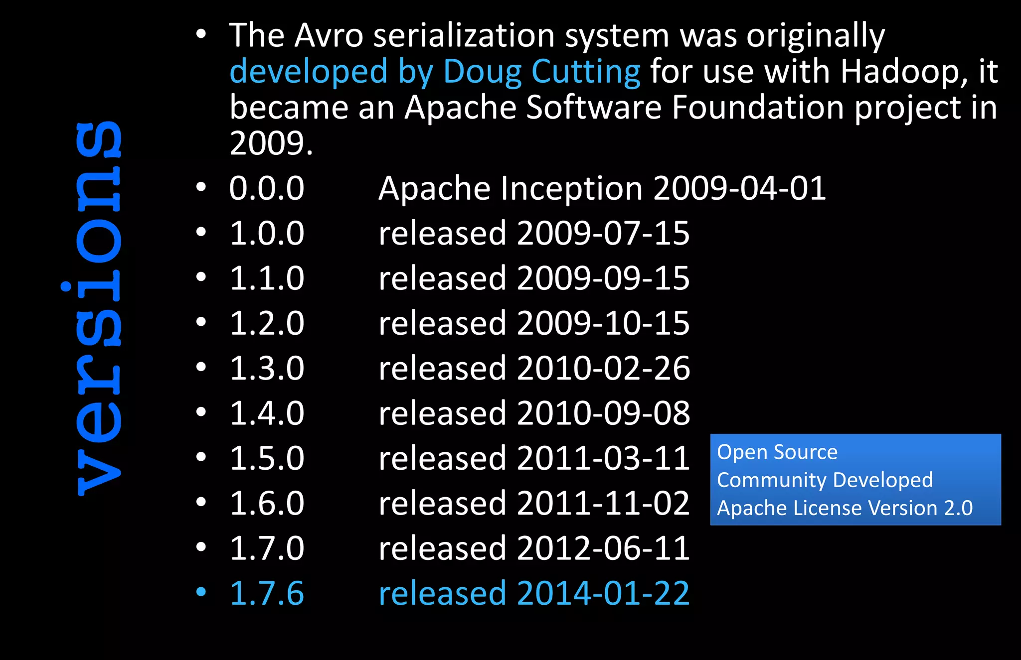 • The Avro serialization system was originally
developed by Doug Cutting for use with Hadoop, it
became an Apache Software Foundation project in
2009.
• 0.0.0 Apache Inception 2009-04-01
• 1.0.0 released 2009-07-15
• 1.1.0 released 2009-09-15
• 1.2.0 released 2009-10-15
• 1.3.0 released 2010-02-26
• 1.4.0 released 2010-09-08
• 1.5.0 released 2011-03-11
• 1.6.0 released 2011-11-02
• 1.7.0 released 2012-06-11
• 1.7.6 released 2014-01-22
versions
Open Source
Community Developed
Apache License Version 2.0
 