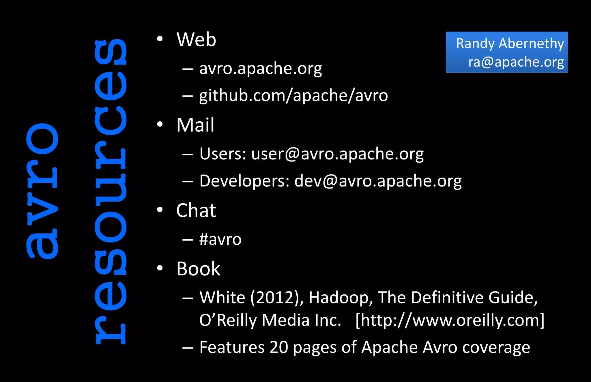 avro
resources
• Web
– avro.apache.org
– github.com/apache/avro
• Mail
– Users: user@avro.apache.org
– Developers: dev@avro.apache.org
• Chat
– #avro
• Book
– White (2012), Hadoop, The Definitive Guide,
O’Reilly Media Inc. [http://www.oreilly.com]
– Features 20 pages of Apache Avro coverage
Randy Abernethy
ra@apache.org
 