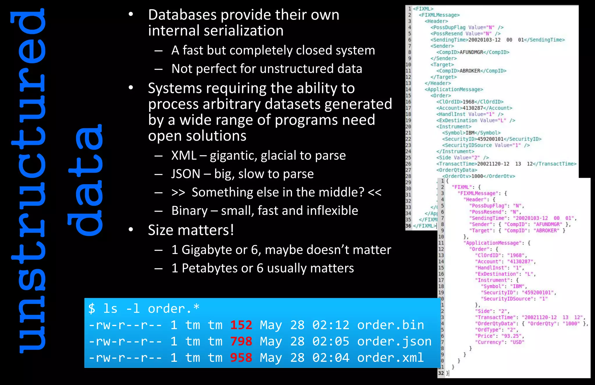unstructured
data
• Databases provide their own
internal serialization
– A fast but completely closed system
– Not perfect for unstructured data
• Systems requiring the ability to
process arbitrary datasets generated
by a wide range of programs need
open solutions
– XML – gigantic, glacial to parse
– JSON – big, slow to parse
– >> Something else in the middle? <<
– Binary – small, fast and inflexible
• Size matters!
– 1 Gigabyte or 6, maybe doesn’t matter
– 1 Petabytes or 6 usually matters
$ ls -l order.*
-rw-r--r-- 1 tm tm 152 May 28 02:12 order.bin
-rw-r--r-- 1 tm tm 798 May 28 02:05 order.json
-rw-r--r-- 1 tm tm 958 May 28 02:04 order.xml
 