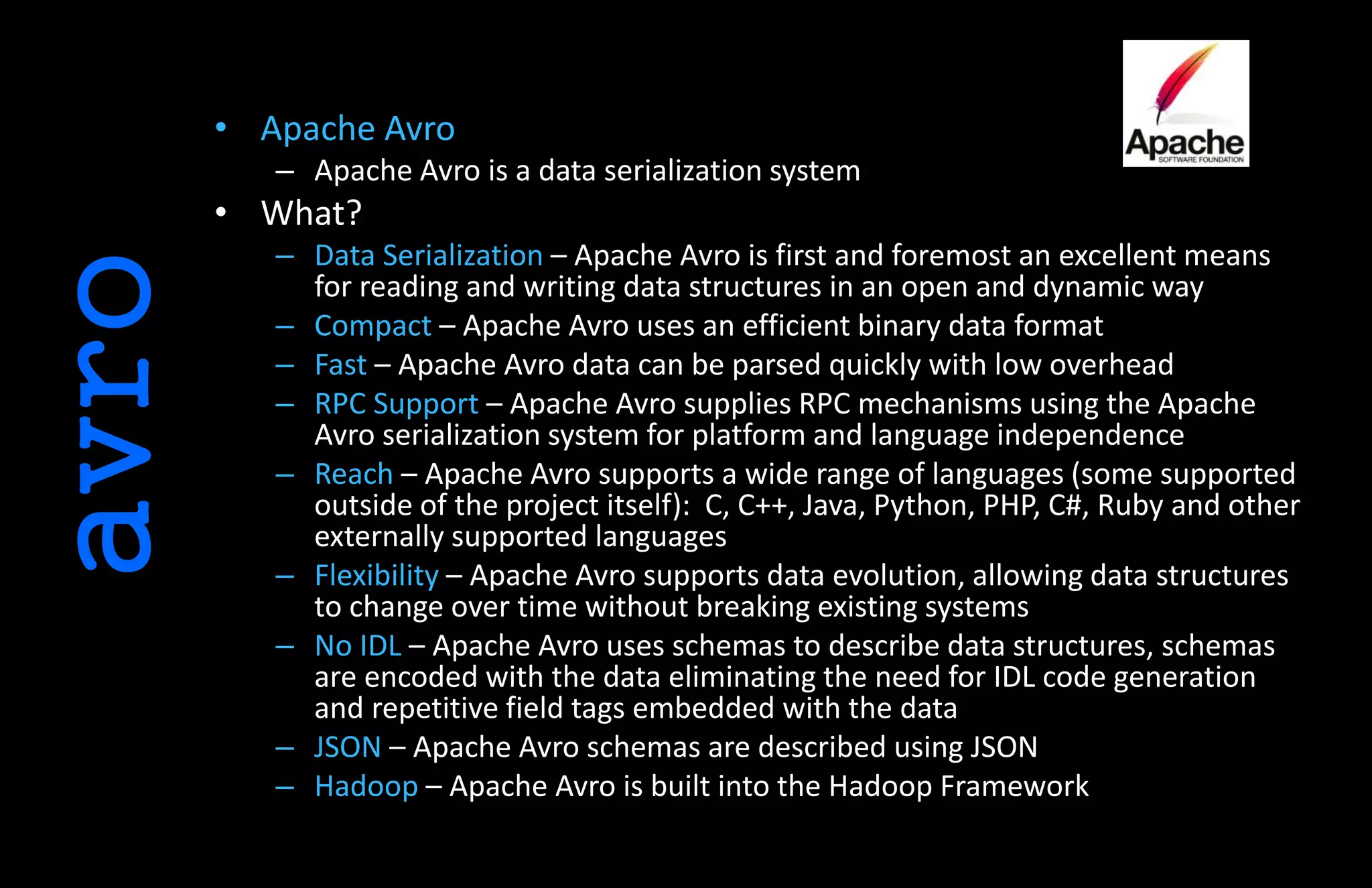 avro • Apache Avro
– Apache Avro is a data serialization system
• What?
– Data Serialization – Apache Avro is first and foremost an excellent means
for reading and writing data structures in an open and dynamic way
– Compact – Apache Avro uses an efficient binary data format
– Fast – Apache Avro data can be parsed quickly with low overhead
– RPC Support – Apache Avro supplies RPC mechanisms using the Apache
Avro serialization system for platform and language independence
– Reach – Apache Avro supports a wide range of languages (some supported
outside of the project itself): C, C++, Java, Python, PHP, C#, Ruby and other
externally supported languages
– Flexibility – Apache Avro supports data evolution, allowing data structures
to change over time without breaking existing systems
– No IDL – Apache Avro uses schemas to describe data structures, schemas
are encoded with the data eliminating the need for IDL code generation
and repetitive field tags embedded with the data
– JSON – Apache Avro schemas are described using JSON
– Hadoop – Apache Avro is built into the Hadoop Framework
 