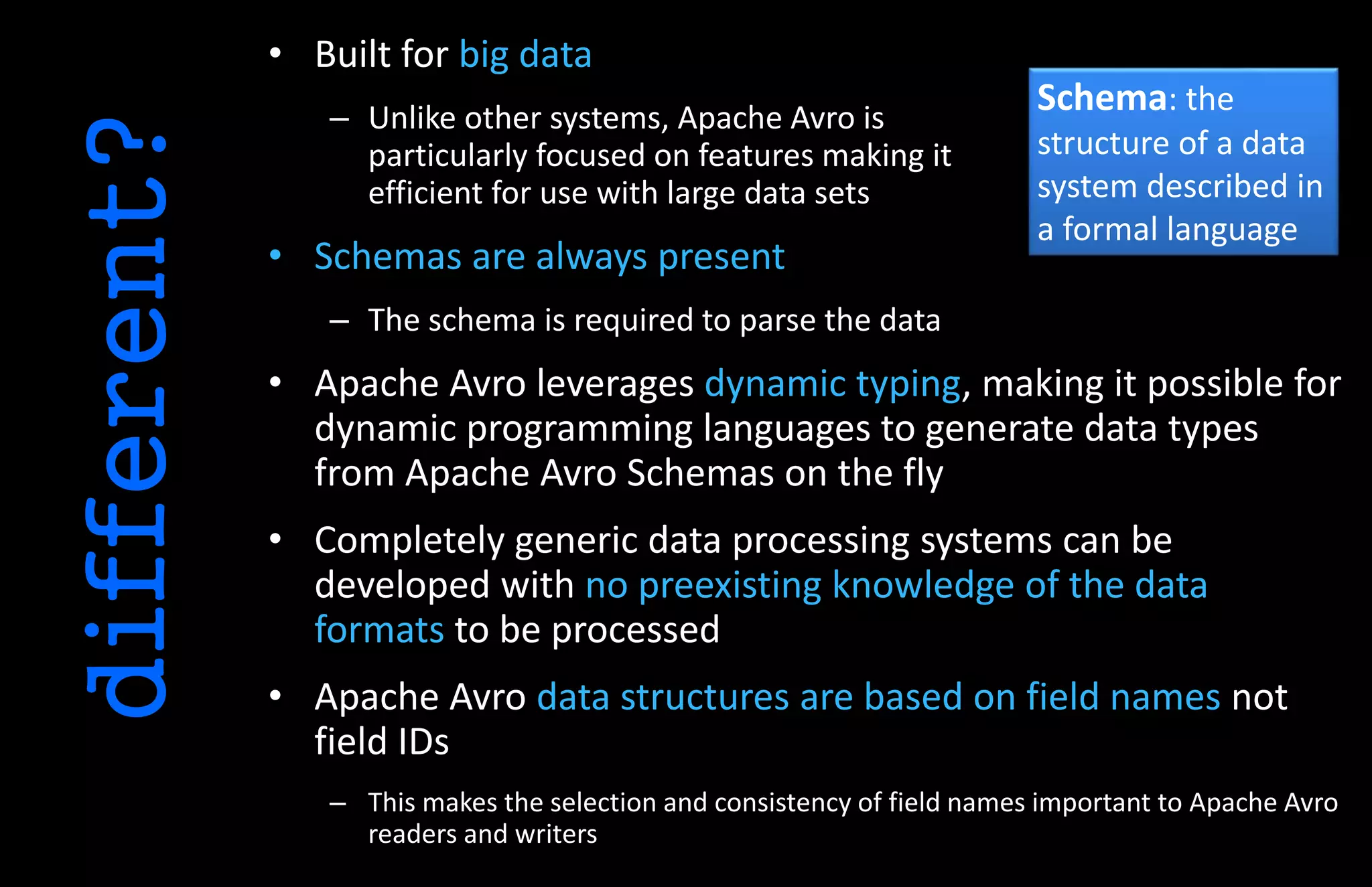 • Built for big data
– Unlike other systems, Apache Avro is
particularly focused on features making it
efficient for use with large data sets
• Schemas are always present
– The schema is required to parse the data
• Apache Avro leverages dynamic typing, making it possible for
dynamic programming languages to generate data types
from Apache Avro Schemas on the fly
• Completely generic data processing systems can be
developed with no preexisting knowledge of the data
formats to be processed
• Apache Avro data structures are based on field names not
field IDs
– This makes the selection and consistency of field names important to Apache Avro
readers and writers
different?
Schema: the
structure of a data
system described in
a formal language
 
