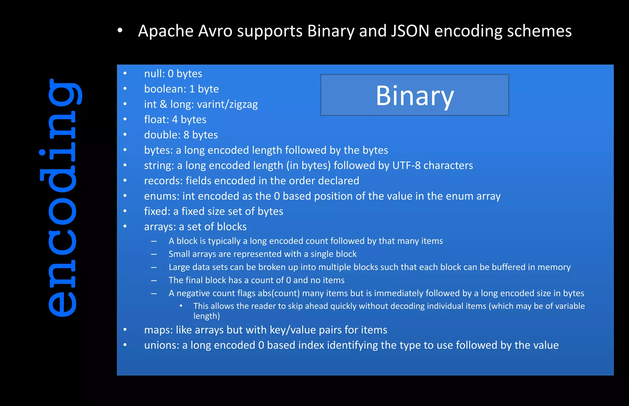 • Apache Avro supports Binary and JSON encoding schemes
encoding • null: 0 bytes
• boolean: 1 byte
• int & long: varint/zigzag
• float: 4 bytes
• double: 8 bytes
• bytes: a long encoded length followed by the bytes
• string: a long encoded length (in bytes) followed by UTF-8 characters
• records: fields encoded in the order declared
• enums: int encoded as the 0 based position of the value in the enum array
• fixed: a fixed size set of bytes
• arrays: a set of blocks
– A block is typically a long encoded count followed by that many items
– Small arrays are represented with a single block
– Large data sets can be broken up into multiple blocks such that each block can be buffered in memory
– The final block has a count of 0 and no items
– A negative count flags abs(count) many items but is immediately followed by a long encoded size in bytes
• This allows the reader to skip ahead quickly without decoding individual items (which may be of variable
length)
• maps: like arrays but with key/value pairs for items
• unions: a long encoded 0 based index identifying the type to use followed by the value
Binary
 