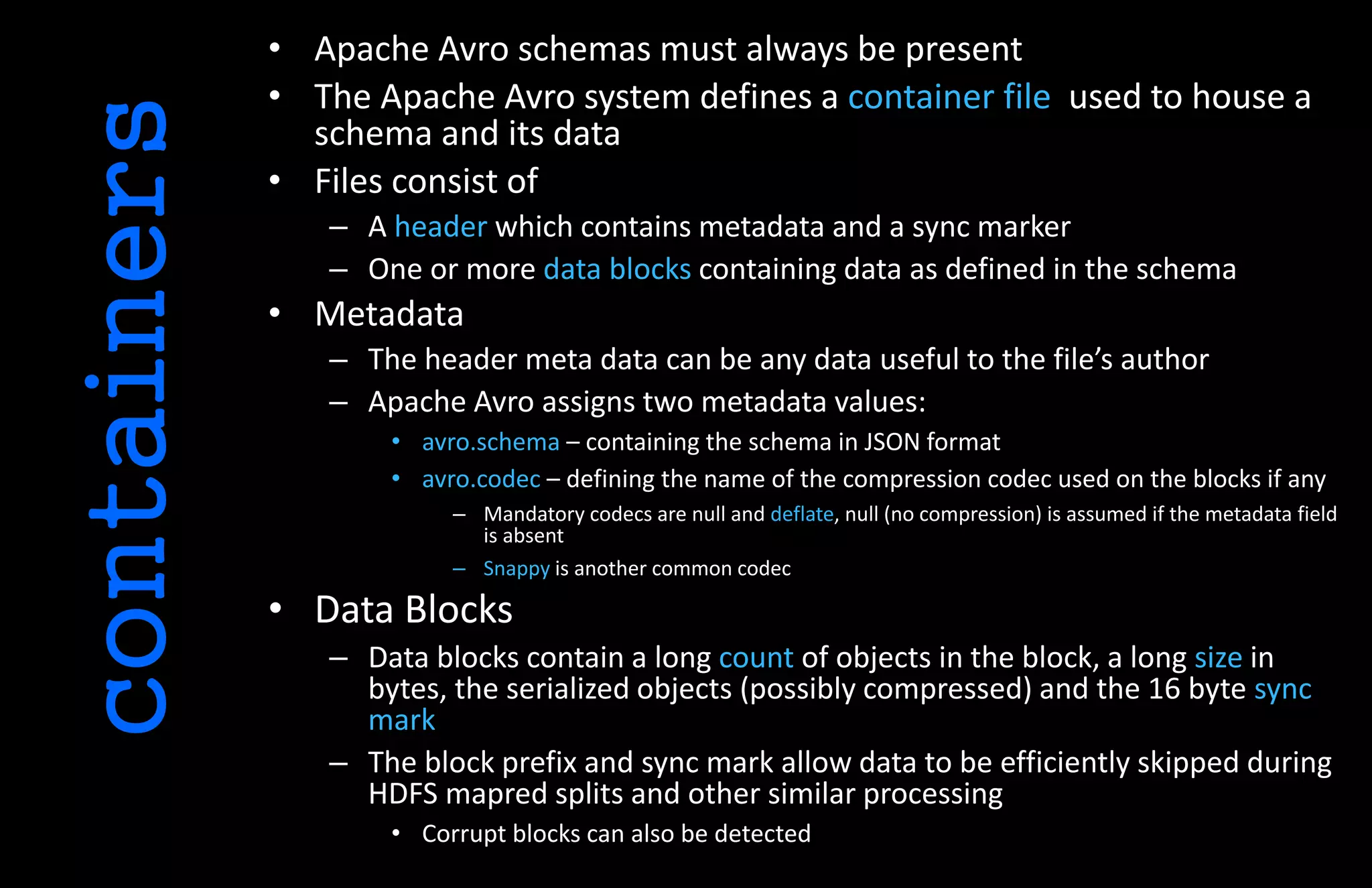 • Apache Avro schemas must always be present
• The Apache Avro system defines a container file used to house a
schema and its data
• Files consist of
– A header which contains metadata and a sync marker
– One or more data blocks containing data as defined in the schema
• Metadata
– The header meta data can be any data useful to the file’s author
– Apache Avro assigns two metadata values:
• avro.schema – containing the schema in JSON format
• avro.codec – defining the name of the compression codec used on the blocks if any
– Mandatory codecs are null and deflate, null (no compression) is assumed if the metadata field
is absent
– Snappy is another common codec
• Data Blocks
– Data blocks contain a long count of objects in the block, a long size in
bytes, the serialized objects (possibly compressed) and the 16 byte sync
mark
– The block prefix and sync mark allow data to be efficiently skipped during
HDFS mapred splits and other similar processing
• Corrupt blocks can also be detected
containers
 