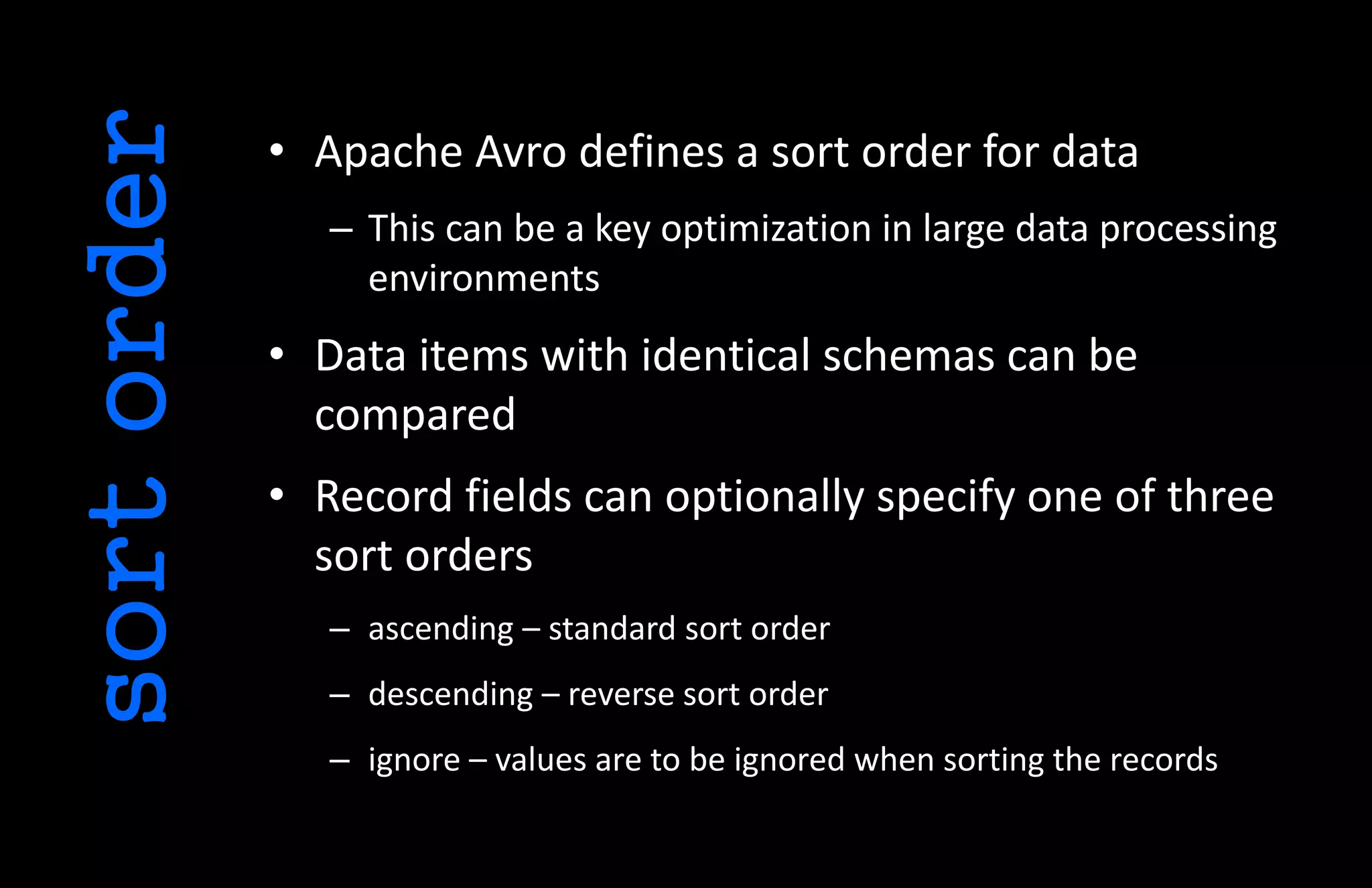 • Apache Avro defines a sort order for data
– This can be a key optimization in large data processing
environments
• Data items with identical schemas can be
compared
• Record fields can optionally specify one of three
sort orders
– ascending – standard sort order
– descending – reverse sort order
– ignore – values are to be ignored when sorting the records
sortorder
 