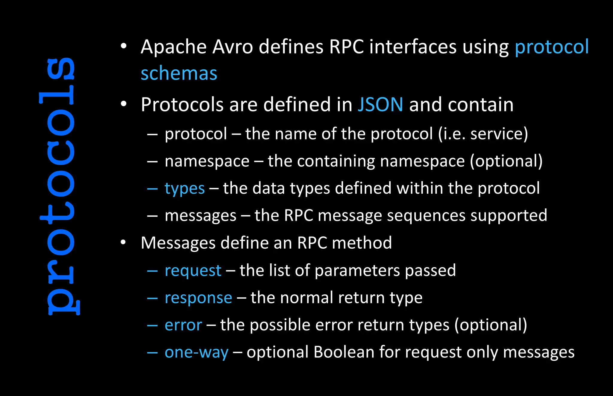 • Apache Avro defines RPC interfaces using protocol
schemas
• Protocols are defined in JSON and contain
– protocol – the name of the protocol (i.e. service)
– namespace – the containing namespace (optional)
– types – the data types defined within the protocol
– messages – the RPC message sequences supported
• Messages define an RPC method
– request – the list of parameters passed
– response – the normal return type
– error – the possible error return types (optional)
– one-way – optional Boolean for request only messages
protocols
 