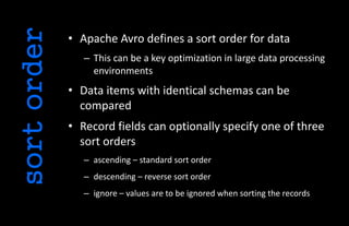 • Apache Avro defines a sort order for data
– This can be a key optimization in large data processing
environments
• Data items with identical schemas can be
compared
• Record fields can optionally specify one of three
sort orders
– ascending – standard sort order
– descending – reverse sort order
– ignore – values are to be ignored when sorting the records
sortorder
 