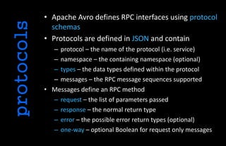 • Apache Avro defines RPC interfaces using protocol
schemas
• Protocols are defined in JSON and contain
– protocol – the name of the protocol (i.e. service)
– namespace – the containing namespace (optional)
– types – the data types defined within the protocol
– messages – the RPC message sequences supported
• Messages define an RPC method
– request – the list of parameters passed
– response – the normal return type
– error – the possible error return types (optional)
– one-way – optional Boolean for request only messages
protocols
 