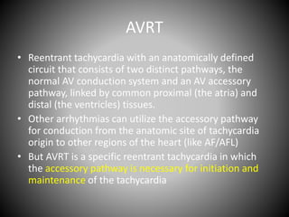 AVRT
• Reentrant tachycardia with an anatomically defined
circuit that consists of two distinct pathways, the
normal AV conduction system and an AV accessory
pathway, linked by common proximal (the atria) and
distal (the ventricles) tissues.
• Other arrhythmias can utilize the accessory pathway
for conduction from the anatomic site of tachycardia
origin to other regions of the heart (like AF/AFL)
• But AVRT is a specific reentrant tachycardia in which
the accessory pathway is necessary for initiation and
maintenance of the tachycardia
 