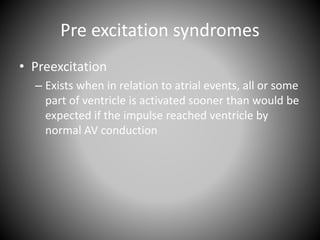 Pre excitation syndromes
• Preexcitation
– Exists when in relation to atrial events, all or some
part of ventricle is activated sooner than would be
expected if the impulse reached ventricle by
normal AV conduction
 