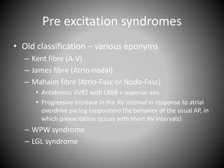 Pre excitation syndromes
• Old classification – various eponyms
– Kent fibre (A-V)
– James fibre (Atrio-nodal)
– Mahaim fibre (Atrio-Fasc or Nodo-Fasc)
• Antidromic AVRT with LBBB + superior axis
• Progressive increase in the AV interval in response to atrial
overdrive pacing (oppositeto the behavior of the usual AP, in
which preexcitation occurs with short AV intervals)
– WPW syndrome
– LGL syndrome
 