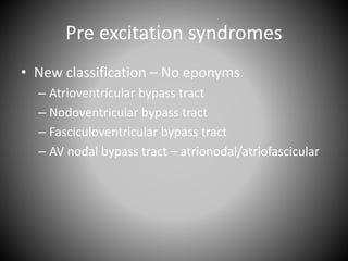 Pre excitation syndromes
• New classification – No eponyms
– Atrioventricular bypass tract
– Nodoventricular bypass tract
– Fasciculoventricular bypass tract
– AV nodal bypass tract – atrionodal/atriofascicular
 