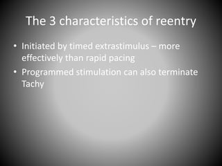 The 3 characteristics of reentry
• Initiated by timed extrastimulus – more
effectively than rapid pacing
• Programmed stimulation can also terminate
Tachy
 