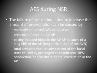 AES during NSR
• The failure of atrial stimulation to increase the
amount of preexcitation can be caused by
– markedly enhanced AVN conduction
– presence of another AV-AP
– pacing-induced block in the AV AP because of a
long ERP of the AP (longer than that of the AVN)
– total preexcitation already present at the basal
state caused by prolonged or absent AVN-HPS
conduction, and/or decremental conduction in the
AP
 