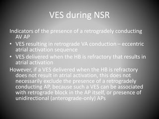 VES during NSR
Indicators of the presence of a retrogradely conducting
AV AP
• VES resulting in retrograde VA conduction – eccentric
atrial activation sequence
• VES delivered when the HB is refractory that results in
atrial activation
However, if a VES delivered when the HB is refractory
does not result in atrial activation, this does not
necessarily exclude the presence of a retrogradely
conducting AP, because such a VES can be associated
with retrograde block in the AP itself, or presence of
unidirectional (anterograde-only) APs
 
