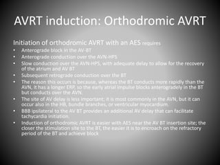 AVRT induction: Orthodromic AVRT
Initiation of orthodromic AVRT with an AES requires
• Anterograde block in the AV-BT
• Anterograde conduction over the AVN-HPS
• Slow conduction over the AVN-HPS, with adequate delay to allow for the recovery
of the atrium and AV BT
• Subsequent retrograde conduction over the BT
• The reason this occurs is because, whereas the BT conducts more rapidly than the
AVN, it has a longer ERP, so the early atrial impulse blocks anterogradely in the BT
but conducts over the AVN.
• The site of AV delay is less important; it is most commonly in the AVN, but it can
occur also in the HB, bundle branches, or ventricular myocardium.
• BBB ipsilateral to the AV BT provides an additional AV delay that can facilitate
tachycardia initiation.
• Induction of orthodromic AVRT is easier with AES near the AV BT insertion site; the
closer the stimulation site to the BT, the easier it is to encroach on the refractory
period of the BT and achieve block
 