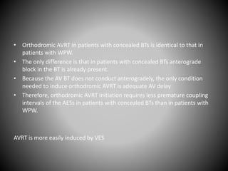 • Orthodromic AVRT in patients with concealed BTs is identical to that in
patients with WPW.
• The only difference is that in patients with concealed BTs anterograde
block in the BT is already present.
• Because the AV BT does not conduct anterogradely, the only condition
needed to induce orthodromic AVRT is adequate AV delay
• Therefore, orthodromic AVRT initiation requires less premature coupling
intervals of the AESs in patients with concealed BTs than in patients with
WPW.
AVRT is more easily induced by VES
 