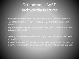 Orthodromic AVRT:
Tachycardia features
• Atrial activation sequence – first activation closest to AP insertion site
• Fast conduction in AP - Short RP interval (50-120 ms) but longer than
AVNRT
• BBB much more common in AVRT (than AVNRT or AT) – 90% of sustained
SVTs with BBB – AVRT
• CSM can terminate orthodromic AVRT by gradual slowing and then block
in the AVN.
• Adenosine, digoxin, CCB, and BB terminate orthodromic AVRT by block in
the AVN - therefore, SVT terminates with a P wave not followed by a QRS
 