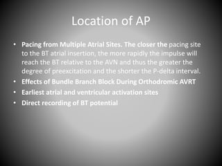Location of AP
• Pacing from Multiple Atrial Sites. The closer the pacing site
to the BT atrial insertion, the more rapidly the impulse will
reach the BT relative to the AVN and thus the greater the
degree of preexcitation and the shorter the P-delta interval.
• Effects of Bundle Branch Block During Orthodromic AVRT
• Earliest atrial and ventricular activation sites
• Direct recording of BT potential
 