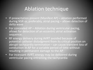Ablation technique
• If preexcitation present (Manifest AP) – ablation performed
during NSR or, preferably, atrial pacing – allows detection of
delta wave
• For concealed AP – Ablation during ventricular pacing,
allows for detection of an eccentric atrial activation
sequence.
• RF energy delivery during AVRT avoided because of
potential catheter dislodgment from its critical position on
abrupt tachycardia termination – can cause transient loss of
conduction in AP for a variable period of time without
resulting in permanent damage to the AP
• For incessant AVRT, energy may be delivered during
ventricular pacing entraining the tachycardia
 