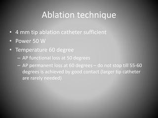 Ablation technique
• 4 mm tip ablation catheter sufficient
• Power 50 W
• Temperature 60 degree
– AP functional loss at 50 degrees
– AP permanent loss at 60 degrees – do not stop till 55-60
degrees is achieved by good contact (larger tip catheter
are rarely needed)
 