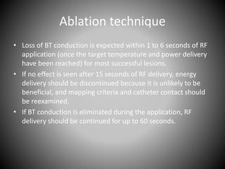 Ablation technique
• Loss of BT conduction is expected within 1 to 6 seconds of RF
application (once the target temperature and power delivery
have been reached) for most successful lesions.
• If no effect is seen after 15 seconds of RF delivery, energy
delivery should be discontinued because it is unlikely to be
beneficial, and mapping criteria and catheter contact should
be reexamined.
• If BT conduction is eliminated during the application, RF
delivery should be continued for up to 60 seconds.
 