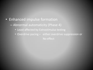 • Enhanced impulse formation
– Abnormal automaticity (Phase 4)
• Least affected by Extrastimulus testing
• Overdrive pacing – either overdrive suppression or
No effect
 