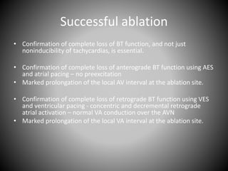 Successful ablation
• Confirmation of complete loss of BT function, and not just
noninducibility of tachycardias, is essential.
• Confirmation of complete loss of anterograde BT function using AES
and atrial pacing – no preexcitation
• Marked prolongation of the local AV interval at the ablation site.
• Confirmation of complete loss of retrograde BT function using VES
and ventricular pacing - concentric and decremental retrograde
atrial activation – normal VA conduction over the AVN
• Marked prolongation of the local VA interval at the ablation site.
 