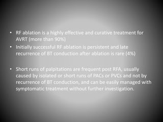 • RF ablation is a highly effective and curative treatment for
AVRT (more than 90%)
• Initially successful RF ablation is persistent and late
recurrence of BT conduction after ablation is rare (4%)
• Short runs of palpitations are frequent post RFA, usually
caused by isolated or short runs of PACs or PVCs and not by
recurrence of BT conduction, and can be easily managed with
symptomatic treatment without further investigation.
 