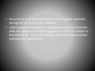 • Recurrence of AP-mediated tachycardia is usually observed
during the first month after ablation
• Later symptoms (palpitations appearing more than 3 months
after the ablation) are highly suggestive of SVTs not related to
the ablated AP – 10 to 30% patients with AVRT have multiple
pathways for tachycardias
 